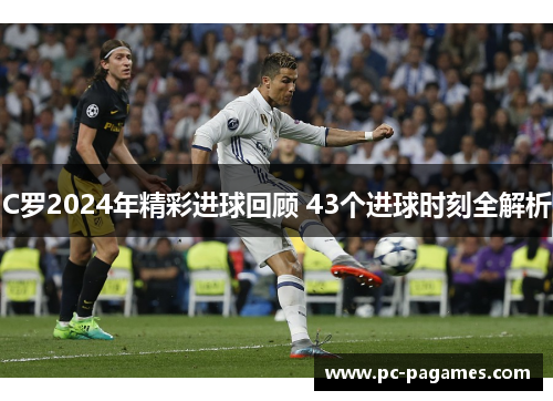 C罗2024年精彩进球回顾 43个进球时刻全解析 C罗2024年精彩进球回顾 43个进球时刻全解析