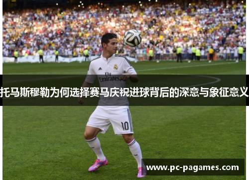 托马斯穆勒为何选择赛马庆祝进球背后的深意与象征意义 托马斯穆勒为何选择赛马庆祝进球背后的深意与象征意义