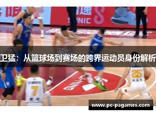 卫猛:从篮球场到赛场的跨界运动员身份解析 卫猛:从篮球场到赛场的跨界运动员身份解析