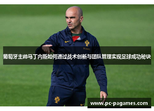 葡萄牙主帅马丁内斯如何通过战术创新与团队管理实现足球成功秘诀