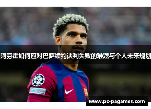 阿劳霍如何应对巴萨续约谈判失败的难题与个人未来规划 阿劳霍如何应对巴萨续约谈判失败的难题与个人未来规划