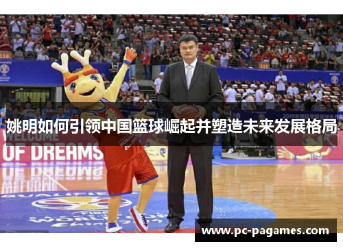 姚明如何引领中国篮球崛起并塑造未来发展格局 姚明如何引领中国篮球崛起并塑造未来发展格局