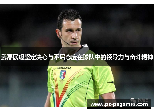 武磊展现坚定决心与不屈态度在球队中的领导力与奋斗精神