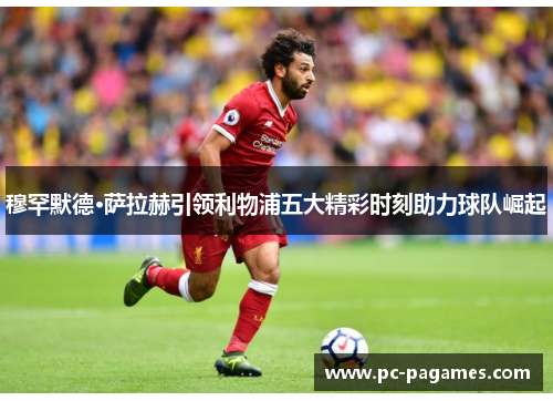 穆罕默德·萨拉赫引领利物浦五大精彩时刻助力球队崛起