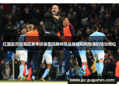 红魔能否在英超赛季逆袭重回巅峰挑战曼城和利物浦的统治地位
