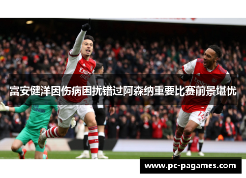 富安健洋因伤病困扰错过阿森纳重要比赛前景堪忧
