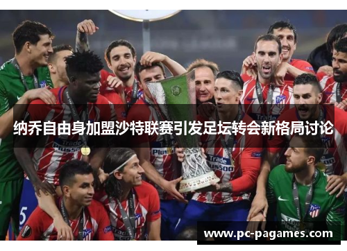 纳乔自由身加盟沙特联赛引发足坛转会新格局讨论