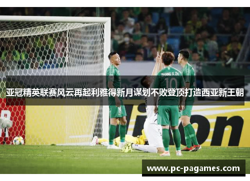 亚冠精英联赛风云再起利雅得新月谋划不败登顶打造西亚新王朝