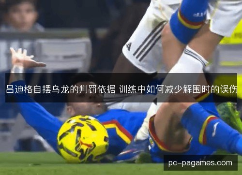 吕迪格自摆乌龙的判罚依据 训练中如何减少解围时的误伤 吕迪格自摆乌龙的判罚依据 训练中如何减少解围时的误伤