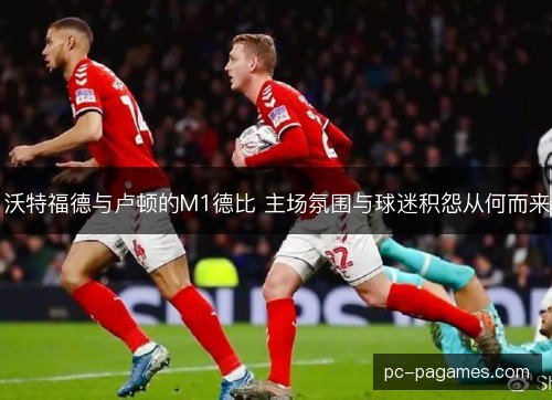 沃特福德与卢顿的M1德比 主场氛围与球迷积怨从何而来 沃特福德与卢顿的M1德比 主场氛围与球迷积怨从何而来